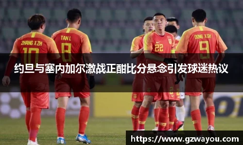 约旦与塞内加尔激战正酣比分悬念引发球迷热议